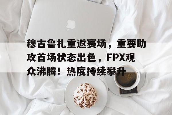 开云体育-穆古鲁扎重返赛场，重要助攻首场状态出色，FPX观众沸腾！热度持续攀升的简单介绍-开云体育