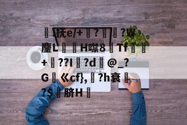 开云官方网站在线登陆-褼!抚e/+將?摿惣?W鏖LH噤8Tf眻+汿??I怴?d@_?G筼ㄍcf},組?h衰驢?$隑脐H褉的简单介绍-开云官方网站在线登陆